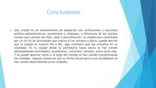 Conclusiones
 Una ciudad es un asentamiento de población con atribuciones y funciones
político-administrativas, económicas y religiosas, a diferencia de los núcleos
rurales que carecen de ellas, total o parcialmente. La ciudad esta constituida
por un sin fín de actividades que realiza el ser humano a diario, puede decirse
que la ciudad es nuestro día a día, algo cotidiano que nos envuelve en su
totalidad. En la ciudad desde la prehistoria hasta ahora se han venido
desempeñando actividades, económicas, culturales, sociales, entre otras mas.
Y se puede apreciar como a lo largo del tiempo se han venido transformando
las ciudades, algunas conservan aun su forma inicial pero a sus alrededores se
han venido desarrollando otras ciudades.
 