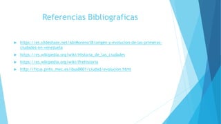 Referencias Bibliograficas
 https://es.slideshare.net/AbiMoreno18/origen-y-evolucion-de-las-primeras-
ciudades-en-venezuela
 https://es.wikipedia.org/wiki/Historia_de_las_ciudades
 https://es.wikipedia.org/wiki/Prehistoria
 http://ficus.pntic.mec.es/ibus0001/ciudad/evolucion.html
 