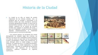 Historia de la Ciudad
 La ciudad no es sólo un objeto de estudio
importante de las ciencias sociales, sino, un
problema que ha ocupado y preocupado a los
hombres desde que éstos decidieron asentarse
formando agrupamientos estables. Es obvio que los
asentamientos humanos, aún en sus formas más
simples, requieren de un mínimo de acuerdos
sociales para asegurar el equilibrio del grupo, y
que de la fragilidad o solidez de dichos acuerdos
depende fundamentalmente la estabilidad
necesaria para la convivencia adecuada.
Con carácter general, los estudiosos han venido
distinguiendo las ciudades según dos criterios: las
épocas en las que se han consolidado (criterio histórico)
y el tipo de cultura en que éstas se han desarrollado
(criterio antropológico). Desde estas perspectivas se
suele distinguir entre la ciudad antigua, la ciudad
medieval, la ciudad barroca o, la ciudad precolombina,
la ciudad islámica, la ciudad anglosajona, la ciudad
mediterránea... Haciendo un compendio de las distintas
clasificaciones que aparecen en la literatura
urbanística, podemos establecer la siguiente
clasificación:
 