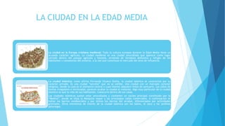 LA CIUDAD EN LA EDAD MEDIA
La ciudad en la Europa cristiana medieval: Toda la cultura europea durante la Edad Media tiene un
acusado carácter agrícola. La ciudad medieval es una ciudad amurallada que aparece como lugar
cerrado dentro del paisaje agrícola y forestal, sirviendo de fortaleza defensiva y refugio de los
habitantes y campesinos del entorno, a la vez que constituye el mercado del área de influencia.
La ciudad islámica: como afirma Fernando Chueca Goitia, la ciudad islámica se caracteriza por su
carácter privado. Es una ciudad “secreta” que no se exhibe. Una ciudad con un marcado carácter
religioso, donde la casa es el elemento central y cuyo interior adquiere tintes de santuario. Las calles de
formas irregulares e intrincadas, parecen ocultar la ciudad al visitante. Algo muy particular de la ciudad
islámica es que la vida de sus habitantes, transcurre dentro de sus casas.
Las ciudades islámicas suelen estar amuralladas y contienen un núcleo principal constituido por la
“Medina”, donde se sitúa la Mezquita mayor y las principales calles comerciales. A continuación se
hallan los barrios residenciales y por último los barrios del arrabal, diferenciados por actividades
gremiales. Otros elementos de interés de la ciudad islámica son los baños, el zoco y los jardines
palaciegos
 
