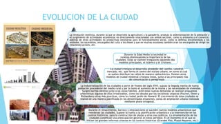 EVOLUCION DE LA CIUDAD
La revolución neolítica, durante la que se desarrolló la agricultura y la ganadería, produjo la sedentarización de la población y
el surgimiento de actividades económicas no directamente relacionadas con ambos sectores, como la artesanía y el comercio,
además de otras actividades no productivas necesarias para el funcionamiento social, como la defensa encomendada a los
soldados, los sacerdotes, encargados del culto a los dioses y que en muchas ocasiones también eran los encargados de dirigir las
relaciones sociales, etc.
Durante el renacimiento, barroco y neoclasicismo se suceden nuevos modelos urbanísticos que
reordenan las ciudades. Supone la vuelta a la planificación urbanística y la intervención en los
centros históricos, para la construcción de plazas y otras vías públicas. La ornamentación de las
ciudades constituye una preocupación general en estos periodos. Es el momento en el que se
inician las grandes reformas urbanas en los centros históricos (Grandes Vías, Plazas Mayores, etc.)
La ciudad cristiana se desarrolla alrededor del castillo, catedral,
mercado, etc. que forma el centro del núcleo urbano, en torno al cual
se suelen distribuir las calles de manera radiocéntrica. Existen otros
modelos de ciudad medieval cristiana lineal, junto a las principales vías
de comunicación o peregrinaje.
Durante la Edad Media la sociedad se
ruraliza,disminuyendo la importancia de las
ciudades. Estas se vuelven irregulares siguiendo dos
modelos principales, el islámico y el cristiano.
La industrialización de las ciudades a partir de finales del siglo XVIII, supuso la llegada masiva de nueva
población procedente del medio rural y por lo tanto el aumento de la misma y las necesidades de viviendas.
Surgen barrios obreros junto a las zonas fabriles. Ante estas nuevas demandas se realizan propuestas
urbanísticas algunas de ellas irrealizables, como las ideadas por los socialistas utópicos (Fourier, Owen y
Richardson) otras más practicas, como la ciudad jardín de Howard. El crecimiento de estas ciudades se
realizó de una manera planificada en los denominados ensanches, zonas de ampliación urbana realizada
mediante plano ortogonal.
 