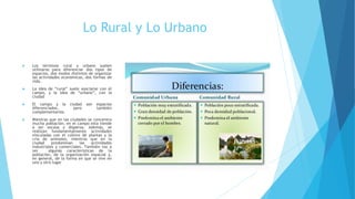 Lo Rural y Lo Urbano
 Los términos rural y urbano suelen
utilizarse para diferenciar dos tipos de
espacios, dos modos distintos de organizar
las actividades económicas, dos formas de
vida.
 La idea de “rural” suele asociarse con el
campo, y la idea de “urbano”, con la
ciudad
 El campo y la ciudad son espacios
diferenciados, pero también
complementarios.
 Mientras que en las ciudades se concentra
mucha población, en el campo esta tiende
a ser escasa y dispersa. Además, se
realizan fundamentalmente actividades
vinculadas con el cultivo de plantas y la
cría de animales, mientras que en la
ciudad predominan las actividades
industriales y comerciales. También vas a
ver algunas características de la
población, de la organización espacial y,
en general, de la forma en que se vive en
uno y otro lugar
 