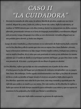 •    Durante la consulta de niño sano, la señora Marilú de 56 años, acude con sus tres a
     control, Miguel de 5 años, Anita de 3 años y Javier de 2 años. Sofía la enfermera, al
     realizar el TEPSI detecta que 2 de ellos (Anita y Javier) se encuentran con dicho examen
     alterado, presentando retraso en el área de lenguaje,motrocidad y coordinacion.Miguel
     solo presenta rezago (lenguaje).Los niños se ven claramente retraidos,Miguel aun no
     usa pañales para dormir, y Anita usa chupete.

    Luego de estos resultados, y observaciones en su valoración de Enfermeria,Sofia conversa
     con la Sra.Mariluz y ella le cuenta que vive con su esposo Don Juan (bebedor ,cirrosis,
     lupus eritematoso sistémico) su hija mayor Estela (madre soltera, trabaja) sus 3 nietos y
     con su madre Josefina, de 97 años que esta postrada en cama y con alzheimer.Le cuenta
     además que el sueldo de Estela es el principal sustento del hogar, ya que Don Juan recibe
     una pensión de $70.000.- y gran parte de ese dinero lo gasta en alcohol.

La Sra.Mariluz, refiere que su hija no vive actualmente con el padre de los niños
     (Carlos),pues el se fue del hogar por problemas de violencia intrafamiliar con su suegro
     Don Juan. Sin embargo, Carlos ayuda económicamente a sus hijos y los fines de semana
     de lleva a toda su familia al hogar donde el vive(con sus padres Sofía obseva,que la
     Sra.Mariluz, aparenta mas edad de la que tiene, esta muy cansada y agotada pues ha
     referido que cuida a su madre y a sus nietos. Por este motivo, la Sra.Mariluz le explica a
     Sofía que carece de todo tiempo necesario para estimular a sus nietos y que su esposo en
     ocasiones la ha golpeado y ha tenido que llamar a carabineros.

                   Ante esto Sofía debe comenzar su proceso de enfermería.
 