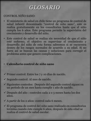 CONTROL NIÑO SANO:
• El ministerio de salud en chile tiene un programa de control de
  salud infantil denominado “control de niño sano”, este es
  realiza gratuitamente en los consultorios hasta que el niño
  cumpla los 6 años. Este programa permite la supervisión del
  crecimiento y desarrollo del niño.
• Este control de salud se realiza sin necesidad de que el niño
  esté enfermo, el objetivo es supervisar el crecimiento y
  desarrollo del niño de esta forma sabremos si se encuentra
  dentro de los rangos normales de acuerdo a su edad. Si no
  fuera así se buscan las causas y soluciones para corregir el
  problema antes que genere complicaciones.


• Calendario control de niño sano


 Primer control: Entre los 7 y 10 días de nacido.
 Segundo control: Al mes de nacido.
 Siguientes controles: Después del segundo control siguen en
  un periodo de un mes hasta cumplir 1 año de nacido.
 Después del año : controles cada 2 o 3 meses hasta los dos
  años.
 A partir de los 2 años: control cada 6 meses.
 El programa de control del niño sano realizado en consultorios
  termina cuando éste cumple 6 años, después de esta edad se
  realiza el control de salud escolar.
 