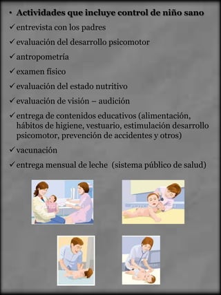 • Actividades que incluye control de niño sano
 entrevista con los padres
 evaluación del desarrollo psicomotor
 antropometría
 examen físico
 evaluación del estado nutritivo
 evaluación de visión – audición
 entrega de contenidos educativos (alimentación,
  hábitos de higiene, vestuario, estimulación desarrollo
  psicomotor, prevención de accidentes y otros)
 vacunación
 entrega mensual de leche (sistema público de salud)
 