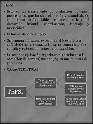 TEPSI:
• Este es un instrumento de evaluación de niños
  preescolares, que ha sido elaborado y estandarizado
  en nuestro medio. Mide tres áreas básicas del
  desarrollo infantil: coordinación, lenguaje y
  motricidad.
• El test se elaboró en 1980
• Su primera aplicación experimental (destinada a
  análisis de ítems y características psicométricas) fue
  en 1981 y 1982 en una muestra de 144 niños.
• La segunda aplicación experimental (destinada a la
  obtención de normas) fue en 1983 en una muestra de
  540 niños.
• CARACTERÍSTICAS:
                                           Dirigido a niños
                                           entre 2 y 5 años.
                        Tiene normas
                      establecidas para
                       niños chilenos
                                            Utiliza pocos
                                           materiales y de
  TEPSI                                      bajo costo.


                     Sirve para evaluar   Puede ser utilizado
                         programas        en investigaciones
                        preescolares       y a nivel clínico
 