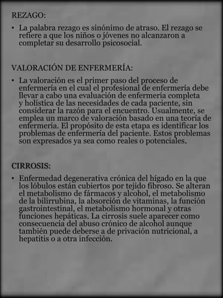 REZAGO:
• La palabra rezago es sinónimo de atraso. El rezago se
  refiere a que los niños o jóvenes no alcanzaron a
  completar su desarrollo psicosocial.


VALORACIÓN DE ENFERMERÍA:
• La valoración es el primer paso del proceso de
  enfermería en el cual el profesional de enfermería debe
  llevar a cabo una evaluación de enfermería completa
  y holística de las necesidades de cada paciente, sin
  considerar la razón para el encuentro. Usualmente, se
  emplea un marco de valoración basado en una teoría de
  enfermería. El propósito de esta etapa es identificar los
  problemas de enfermería del paciente. Estos problemas
  son expresados ya sea como reales o potenciales.


CIRROSIS:
• Enfermedad degenerativa crónica del hígado en la que
  los lóbulos están cubiertos por tejido fibroso. Se alteran
  el metabolismo de fármacos y alcohol, el metabolismo
  de la bilirrubina, la absorción de vitaminas, la función
  gastrointestinal, el metabolismo hormonal y otras
  funciones hepáticas. La cirrosis suele aparecer como
  consecuencia del abuso crónico de alcohol aunque
  también puede deberse a de privación nutricional, a
  hepatitis o a otra infección.
 