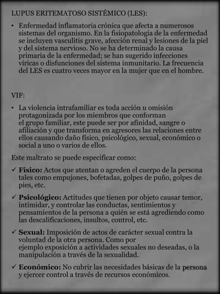 LUPUS ERITEMATOSO SISTÉMICO (LES):
• Enfermedad inflamatoria crónica que afecta a numerosos
  sistemas del organismo. En la fisiopatología de la enfermedad
  se incluyen vasculitis grave, afección renal y lesiones de la piel
  y del sistema nervioso. No se ha determinado la causa
  primaria de la enfermedad; se han sugerido infecciones
  víricas o disfunciones del sistema inmunitario. La frecuencia
  del LES es cuatro veces mayor en la mujer que en el hombre.


VIF:
• La violencia intrafamiliar es toda acción u omisión
  protagonizada por los miembros que conforman
  el grupo familiar, este puede ser por afinidad, sangre o
  afiliación y que transforma en agresores las relaciones entre
  ellos causando daño físico, psicológico, sexual, económico o
  social a uno o varios de ellos.
Este maltrato se puede especificar como:
 Físico: Actos que atentan o agreden el cuerpo de la persona
  tales como empujones, bofetadas, golpes de puño, golpes de
  pies, etc.
 Psicológico: Actitudes que tienen por objeto causar temor,
  intimidar, y controlar las conductas, sentimientos y
  pensamientos de la persona a quién se está agrediendo como
  las descalificaciones, insultos, control, etc.
 Sexual: Imposición de actos de carácter sexual contra la
  voluntad de la otra persona. Como por
  ejemplo exposición a actividades sexuales no deseadas, o la
  manipulación a través de la sexualidad.
 Económico: No cubrir las necesidades básicas de la persona
  y ejercer control a través de recursos económicos.
 