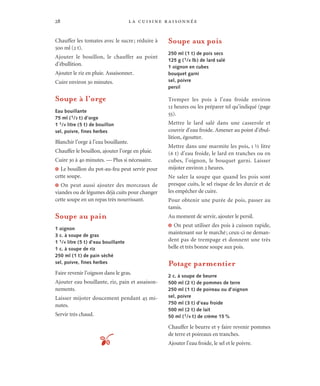 la cuisine raisonnée28
Chauffer les tomates avec le sucre; réduire à
500 ml (2 t).
Ajouter le bouillon, le chauffer au point
d’ébullition.
Ajouter le riz en pluie. Assaisonner.
Cuire environ 30 minutes.
Soupe à l’orge
Eau bouillante
75 ml (1/3 t) d’orge
1 1/4 litre (5 t) de bouillon
sel, poivre, fines herbes
Blanchir l’orge à l’eau bouillante.
Chauffer le bouillon, ajouter l’orge en pluie.
Cuire 30 à 40 minutes. — Plus si nécessaire.
J Le bouillon du pot-au-feu peut servir pour
cette soupe.
J On peut aussi ajouter des morceaux de
viandes ou de légumes déjà cuits pour changer
cette soupe en un repas très nourrissant.
Soupe au pain
1 oignon
3 c. à soupe de gras
1 1/4 litre (5 t) d’eau bouillante
1 c. à soupe de riz
250 ml (1 t) de pain séché
sel, poivre, fines herbes
Faire revenir l’oignon dans le gras.
Ajouter eau bouillante, riz, pain et assaison-
nements.
Laisser mijoter doucement pendant 45 mi-
nutes.
Servir très chaud.
Soupe aux pois
250 ml (1 t) de pois secs
125 g (1/4 lb) de lard salé
1 oignon en cubes
bouquet garni
sel, poivre
persil
Tremper les pois à l’eau froide environ
12 heures ou les préparer tel qu’indiqué (page
55).
Mettre le lard salé dans une casserole et
couvrir d’eau froide. Amener au point d’ébul-
lition, égoutter.
Mettre dans une marmite les pois, 1 ½ litre
(6 t) d’eau froide, le lard en tranches ou en
cubes, l’oignon, le bouquet garni. Laisser
mijoter environ 2 heures.
Ne saler la soupe que quand les pois sont
presque cuits, le sel risque de les durcir et de
les empêcher de cuire.
Pour obtenir une purée de pois, passer au
tamis.
Au moment de servir, ajouter le persil.
J On peut utiliser des pois à cuisson rapide,
maintenant sur le marché; ceux-ci ne deman-
dent pas de trempage et donnent une très
belle et très bonne soupe aux pois.
Potage parmentier
2 c. à soupe de beurre
500 ml (2 t) de pommes de terre
250 ml (1 t) de poireau ou d’oignon
sel, poivre
750 ml (3 t) d’eau froide
500 ml (2 t) de lait
50 ml (1/4 t) de crème 15 %
Chauffer le beurre et y faire revenir pommes
de terre et poireaux en tranches.
Ajouter l’eau froide, le sel et le poivre.t
 