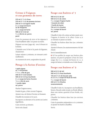 Les entrées 31
Crème à l’oignon
et aux pommes de terre
375 ml (1 1/2 t) d’eau
375 ml (1 1/2 t) de pommes de terre
250 ml (1 t) d’oignon haché
2 c. à soupe de beurre
ou de margarine
2 c. à soupe de farine
500 ml (2 t) de lait
1 c. à thé de sel, poivre
persil
Cuire les pommes de terre et les oignons à
l’eau bouillante salée. Les passer au tamis.
Préparer un roux (page 183) avec le beurre et
la farine.
L’éteindre avec le lait et la purée de légumes.
Assaisonner.
Laisser mijoter 15 minutes, en remuant conti-
nuellement.
Au moment de servir, saupoudrer de persil.
Potage à la farine d’avoine
1 petit oignon
ou 1/4 de poireau
1 1/2 c. à thé de gras
250 ml (1 t) de tomates
500 ml (2 t) d’eau bouillante
2 c. à soupe de farine d’avoine
1/2 c. à thé de sucre
1 carotte râpée
sel, poivre
Hacher l’oignon menu.
Fondre le gras, y faire revenir l’oignon.
Ajouter eau, sel, farine d’avoine en brassant.
Chauffer les tomates et le sucre.
Incorporer ces derniers et la carotte aux autres
ingrédients.
Cuire environ 45 minutes.
Servir très chaud.
Soupe aux huîtres no
1
500 ml (2 t) de lait
500 ml (2 t) de crème
1 c. à soupe d’oignon haché
1 branche de céleri
1 feuille de laurier
750 ml (3 t) d’huîtres
3 c. à soupe de beurre
sel, poivre
Chauffer le lait et la crème au bain-marie avec
l’oignon, le laurier et le céleri. Cuire 15 à
20 minutes et passer au tamis.
Chauffer les huîtres dans leur jus 5 minutes
environ.
Ajouter le beurre, les assaisonnements et le lait
chaud.
Servir immédiatement.
J Si l’on préfère la soupe aux huîtres plus
épaisse, on peut la préparer à base de roux
(page 183) (2 c. à soupe de beurre et 2 c. à
soupe de farine) et éteindre avec le lait chaud.
Soupe aux huîtres no
2
500 ml (2 t) de lait
500 ml (2 t) d’eau bouillante
125 ml (1/2 t) de biscuits soda
ou 2 à 3 c. à soupe de fécule de maïs
1 c. à soupe de beurre
250 ml (1 t) d’huîtres
assaisonnements
Chauffer le lait et y incorporer eau bouillante,
beurre, biscuits soda écrasés ou fécule délayée
dans une même quantité d’eau froide, sel,
poivre.
Chauffer les huîtres dans leur jus environ
5 minutes.
Cuire la première préparation 10 à 15 minutes
et ajouter les huîtres chauffées.
Servir.
 