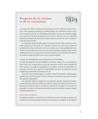 33
Propreté de la cuisine
et de la cuisinière
La cuisine doit donner l’impression d’une pièce où tout se fait avec ordre et avec
soin. Cette propreté rigoureuse est indispensable, non seulement comme ordre,
mais encore du point de vue de l’hygiène alimentaire. On ne peut vraiment manger
avec appétit des aliments préparés dans un local en désordre, avec des ustensiles
mal tenus; l’absence de soins peut compromettre la saveur des mets et même la
santé de toute la famille.
La cuisinière chargée de faire régner la propreté autour d’elle a une mise et une
tenue soignées en tout temps. Ses vêtements toujours en ordre sont exempts de
poussière, de taches, de cheveux surtout; ses ongles sont courts, parfaitement nets,
et elle se lave les mains très souvent au cours des opérations culinaires. Elle revêt un
tablier spécial et n’en use pas pour s’essuyer les mains ou les ustensiles; elle porte à
la ceinture un linge dont elle se sert pour ces divers emplois.
choix et entretien des appareils culinaires
Le choix des appareils n’est pas indifférent à la bonne cuisine. Il y a tant de facteurs
dont il faut tenir compte dans le choix des ustensiles, tant de causes capables de
faire manquer les meilleures préparations. Exemples: le genre de métal dont ces
ustensiles sont faits, leur degré de conductibilité, leur force de résistance suivant
l’emploi du combustible ou du fourneau, etc.
Pour faire une cuisine soignée et rapide, il faut des ustensiles suffisamment
grands et en nombre pas trop restreint: certaines circonstances peuvent nécessiter
des repas plus importants.
Les appareils culinaires requièrent une attention spéciale: toujours bien lavés,
écurés au besoin, propres et brillants au-dehors comme au-dedans. Ici encore, il y a
plus qu’une raison d’ordre et de propreté; la santé, la vie même est en cause: des
ustensiles en mauvais état peuvent entraîner de graves accidents, tels que le danger
d’empoisonnement, etc.
soin des aliments
Les aliments destinés à entretenir la vie doivent être sains et de bonne qualité. Les
connaissances d’une ménagère-cuisinière ne seraient pas complètes si elle ignorait
?1919
ÉDITION
 