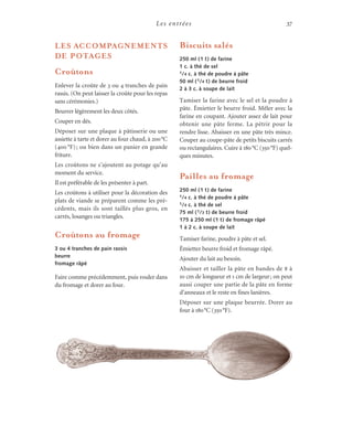 Les entrées 37
Biscuits salés
250 ml (1 t) de farine
1 c. à thé de sel
1/4 c. à thé de poudre à pâte
50 ml (1/4 t) de beurre froid
2 à 3 c. à soupe de lait
Tamiser la farine avec le sel et la poudre à
pâte. Émietter le beurre froid. Mêler avec la
farine en coupant. Ajouter assez de lait pour
obtenir une pâte ferme. La pétrir pour la
rendre lisse. Abaisser en une pâte très mince.
Couper au coupe-pâte de petits biscuits carrés
ou rectangulaires. Cuire à 180°C (350°F) quel-
ques minutes.
Pailles au fromage
250 ml (1 t) de farine
1/4 c. à thé de poudre à pâte
1/4 c. à thé de sel
75 ml (1/3 t) de beurre froid
175 à 250 ml (1 t) de fromage râpé
1 à 2 c. à soupe de lait
Tamiser farine, poudre à pâte et sel.
Émietter beurre froid et fromage râpé.
Ajouter du lait au besoin.
Abaisser et tailler la pâte en bandes de 8 à
10 cm de longueur et 1 cm de largeur; on peut
aussi couper une partie de la pâte en forme
d’anneaux et le reste en fines lanières.
Déposer sur une plaque beurrée. Dorer au
four à 180°C (350°F).
LES ACCOMPAGNEMENTS
DE POTAGES
Croûtons
Enlever la croûte de 3 ou 4 tranches de pain
rassis. (On peut laisser la croûte pour les repas
sans cérémonies.)
Beurrer légèrement les deux côtés.
Couper en dés.
Déposer sur une plaque à pâtisserie ou une
assiette à tarte et dorer au four chaud, à 200°C
(400 °F); ou bien dans un panier en grande
friture.
Les croûtons ne s’ajoutent au potage qu’au
moment du service.
Il est préférable de les présenter à part.
Les croûtons à utiliser pour la décoration des
plats de viande se préparent comme les pré-
cédents, mais ils sont taillés plus gros, en
carrés, losanges ou triangles.
Croûtons au fromage
3 ou 4 tranches de pain rassis
beurre
fromage râpé
Faire comme précédemment, puis rouler dans
du fromage et dorer au four.
 