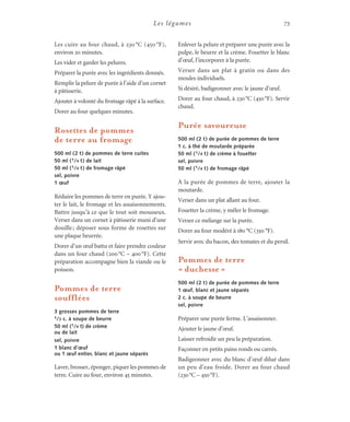 Les légumes 73
Les cuire au four chaud, à 230 °C (450 °F),
environ 20 minutes.
Les vider et garder les pelures.
Préparer la purée avec les ingrédients donnés.
Remplir la pelure de purée à l’aide d’un cornet
à pâtisserie.
Ajouter à volonté du fromage râpé à la surface.
Dorer au four quelques minutes.
Rosettes de pommes
de terre au fromage
500 ml (2 t) de pommes de terre cuites
50 ml (1/4 t) de lait
50 ml (1/4 t) de fromage râpé
sel, poivre
1 œuf
Réduire les pommes de terre en purée. Y ajou-
ter le lait, le fromage et les assaisonnements.
Battre jusqu’à ce que le tout soit mousseux.
Verser dans un cornet à pâtisserie muni d’une
douille; déposer sous forme de rosettes sur
une plaque beurrée.
Dorer d’un œuf battu et faire prendre couleur
dans un four chaud (200°C – 400°F). Cette
préparation accompagne bien la viande ou le
poisson.
Pommes de terre
soufflées
3 grosses pommes de terre
1/2 c. à soupe de beurre
50 ml (1/4 t) de crème
ou de lait
sel, poivre
1 blanc d’œuf
ou 1 œuf entier, blanc et jaune séparés
Laver, brosser, éponger, piquer les pommes de
terre. Cuire au four, environ 45 minutes.
Enlever la pelure et préparer une purée avec la
pulpe, le beurre et la crème. Fouetter le blanc
d’œuf, l’incorporer à la purée.
Verser dans un plat à gratin ou dans des
moules individuels.
Si désiré, badigeonner avec le jaune d’œuf.
Dorer au four chaud, à 230°C (450°F). Servir
chaud.
Purée savoureuse
500 ml (2 t) de purée de pommes de terre
1 c. à thé de moutarde préparée
50 ml (1/4 t) de crème à fouetter
sel, poivre
50 ml (1/4 t) de fromage râpé
À la purée de pommes de terre, ajouter la
moutarde.
Verser dans un plat allant au four.
Fouetter la crème, y mêler le fromage.
Verser ce mélange sur la purée.
Dorer au four modéré à 180 °C (350 °F).
Servir avec du bacon, des tomates et du persil.
Pommes de terre
« duchesse »
500 ml (2 t) de purée de pommes de terre
1 œuf, blanc et jaune séparés
2 c. à soupe de beurre
sel, poivre
Préparer une purée ferme. L’assaisonner.
Ajouter le jaune d’œuf.
Laisser refroidir un peu la préparation.
Façonner en petits pains ronds ou carrés.
Badigeonner avec du blanc d’œuf dilué dans
un peu d’eau froide. Dorer au four chaud
(230°C – 450°F).
 