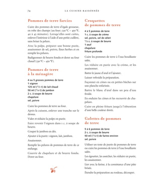 la cuisine raisonnée74
Pommes de terre farcies
Cuire des pommes de terre d’égale grosseur,
en robe des champs (au four; 230°C – 450°F,
40 à 45 minutes). Lorsqu’elles sont cuites,
enlever l’intérieur à l’aide d’une petite cuillère,
sans briser la pelure.
Avec la pulpe, préparer une bonne purée,
assaisonner de sel, poivre, fines herbes et en
remplir les pelures.
Badigeonner de beurre fondu et dorer au four
chaud (230°C – 450°F).
Pommes de terre
à la ménagère
4 ou 5 grosses pommes de terre
1 oignon
125 ml (1/2 t) de lait chaud
50 ml (1/4 t) de jambon
2 c. à soupe de beurre
chapelure
sel, poivre
Cuire les pommes de terre au four.
Après la cuisson, enlever une tranche sur le
dessus.
Vider et réduire la pulpe en purée.
Faire revenir l’oignon dans 1 c. à soupe de
beurre.
Couper le jambon en dés.
Ajouter à la purée: oignon, lait, jambon.
Assaisonner.
Remplir les pelures de pommes de terre de ce
mélange.
Couvrir de chapelure et de beurre fondu.
Dorer au four.
Croquettes
de pommes de terre
4 à 5 pommes de terre
1 c. à soupe de crème
sel, poivre, sel de céleri
1/2 c. à soupe de beurre
1 œuf
chapelure
friture profonde
Cuire les pommes de terre à l’eau bouillante
salée.
Les réduire en purée avec la crème, et les
assaisonner.
Battre le jaune d’œuf et l’ajouter.
Laisser refroidir la préparation.
Façonner en cônes ou en petites bûches sur
une planche enfarinée.
Battre le blanc d’œuf dans un peu d’eau
froide.
En enduire les cônes et les recouvrir de cha-
pelure.
Cuire en pleine friture jusqu’à l’obtention
d’une belle couleur dorée.
Galettes de pommes
de terre
5 à 6 pommes de terre
2 c. à soupe de beurre
50 ml (1/4 t) de farine environ
sel, poivre
Utiliser un reste de purée de pommes de terre
ou cuire les pommes de terre à l’eau bouillante
salée.
Les égoutter, les assécher, les réduire en purée,
les assaisonner.
Lier avec la farine, à la consistance d’une pâte
brisée.
Étendre la préparation au rouleau, découper.t
 