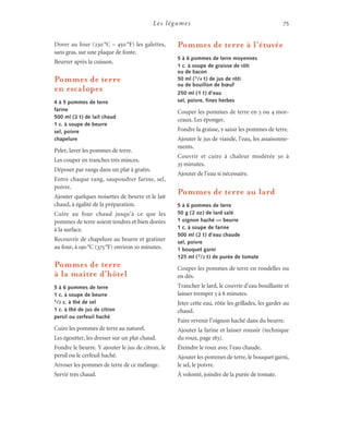 Les légumes 75
Dorer au four (230 °C – 450 °F) les galettes,
sans gras, sur une plaque de fonte.
Beurrer après la cuisson.
Pommes de terre
en escalopes
4 à 5 pommes de terre
farine
500 ml (2 t) de lait chaud
1 c. à soupe de beurre
sel, poivre
chapelure
Peler, laver les pommes de terre.
Les couper en tranches très minces.
Déposer par rangs dans un plat à gratin.
Entre chaque rang, saupoudrer farine, sel,
poivre.
Ajouter quelques noisettes de beurre et le lait
chaud, à égalité de la préparation.
Cuire au four chaud jusqu’à ce que les
pommes de terre soient tendres et bien dorées
à la surface.
Recouvrir de chapelure au beurre et gratiner
au four, à 190°C (375°F) environ 10 minutes.
Pommes de terre
à la maître d’hôtel
5 à 6 pommes de terre
1 c. à soupe de beurre
1/2 c. à thé de sel
1 c. à thé de jus de citron
persil ou cerfeuil haché
Cuire les pommes de terre au naturel.
Les égoutter, les dresser sur un plat chaud.
Fondre le beurre. Y ajouter le jus de citron, le
persil ou le cerfeuil haché.
Arroser les pommes de terre de ce mélange.
Servir très chaud.
Pommes de terre à l’étuvée
5 à 6 pommes de terre moyennes
1 c. à soupe de graisse de rôti
ou de bacon
50 ml (1/4 t) de jus de rôti
ou de bouillon de bœuf
250 ml (1 t) d’eau
sel, poivre, fines herbes
Couper les pommes de terre en 3 ou 4 mor-
ceaux. Les éponger.
Fondre la graisse, y saisir les pommes de terre.
Ajouter le jus de viande, l’eau, les assaisonne-
ments.
Couvrir et cuire à chaleur modérée 30 à
35 minutes.
Ajouter de l’eau si nécessaire.
Pommes de terre au lard
5 à 6 pommes de terre
50 g (2 oz) de lard salé
1 oignon haché — beurre
1 c. à soupe de farine
500 ml (2 t) d’eau chaude
sel, poivre
1 bouquet garni
125 ml (1/2 t) de purée de tomate
Couper les pommes de terre en rondelles ou
en dés.
Trancher le lard, le couvrir d’eau bouillante et
laisser tremper 5 à 8 minutes.
Jeter cette eau, rôtir les grillades, les garder au
chaud.
Faire revenir l’oignon haché dans du beurre.
Ajouter la farine et laisser roussir (technique
du roux, page 183).
Éteindre le roux avec l’eau chaude.
Ajouter les pommes de terre, le bouquet garni,
le sel, le poivre.
À volonté, joindre de la purée de tomate.
 