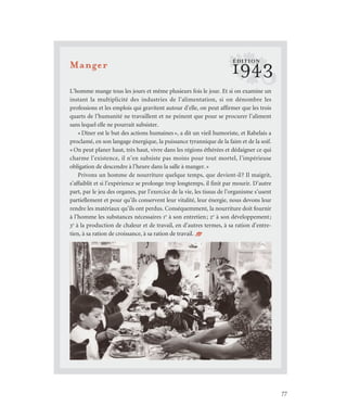 77
Manger
L’homme mange tous les jours et même plusieurs fois le jour. Et si on examine un
instant la multiplicité des industries de l’alimentation, si on dénombre les
professions et les emplois qui gravitent autour d’elle, on peut affirmer que les trois
quarts de l’humanité ne travaillent et ne peinent que pour se procurer l’aliment
sans lequel elle ne pourrait subsister.
«Dîner est le but des actions humaines», a dit un vieil humoriste, et Rabelais a
proclamé, en son langage énergique, la puissance tyrannique de la faim et de la soif.
«On peut planer haut, très haut, vivre dans les régions éthérées et dédaigner ce qui
charme l’existence, il n’en subsiste pas moins pour tout mortel, l’impérieuse
obligation de descendre à l’heure dans la salle à manger.»
Privons un homme de nourriture quelque temps, que devient-il? Il maigrit,
s’affaiblit et si l’expérience se prolonge trop longtemps, il finit par mourir. D’autre
part, par le jeu des organes, par l’exercice de la vie, les tissus de l’organisme s’usent
partiellement et pour qu’ils conservent leur vitalité, leur énergie, nous devons leur
rendre les matériaux qu’ils ont perdus. Conséquemment, la nourriture doit fournir
à l’homme les substances nécessaires 1o
à son entretien; 2o
à son développement;
3o
à la production de chaleur et de travail, en d’autres termes, à sa ration d’entre-
tien, à sa ration de croissance, à sa ration de travail. /
?1943
ÉDITION
 