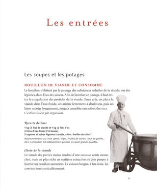 21
Les entrées
Les soupes et les potages
BOUILLON DE VIANDE ET CONSOMMÉ
Le bouillon s’obtient par le passage des substances solubles de la viande, ou des
légumes, dans l’eau de cuisson. Afin de favoriser ce passage, il faut évi-
ter la coagulation des protides de la viande. Pour cela, on place la
viande dans l’eau froide, on amène lentement à ébullition, puis on
laisse mijoter longuement, jusqu’à complète extraction des sucs.
C’est la cuisson par expansion.
Recette de base
1 kg (2 lbs) de viande et 1 kg (2 lbs) d’os
4 litres d’eau froide (16 tasses)
2 oignons et autres légumes (carotte, céleri, feuilles de céleri)
Assaisonnements au choix (persil, thym, feuilles de laurier, clous de girofle,
etc.). Le bouillon est ordinairement préparé en assez grande quantité.
Choix de la viande
La viande des parties moins tendres d’une carcasse coûte moins
cher, mais est plus riche en matières extractives et plus propre à
fournir un bouillon savoureux. La cuisson longue, à feu doux, lui
convient tout particulièrement.
 