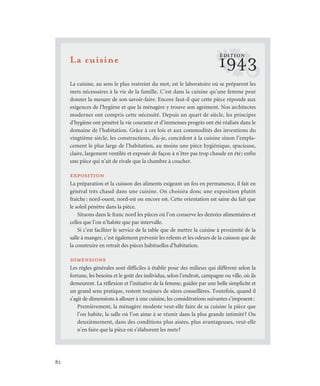 82
La cuisine
La cuisine, au sens le plus restreint du mot, est le laboratoire où se préparent les
mets nécessaires à la vie de la famille. C’est dans la cuisine qu’une femme peut
donner la mesure de son savoir-faire. Encore faut-il que cette pièce réponde aux
exigences de l’hygiène et que la ménagère y trouve son agrément. Nos architectes
modernes ont compris cette nécessité. Depuis un quart de siècle, les principes
d’hygiène ont pénétré la vie courante et d’immenses progrès ont été réalisés dans le
domaine de l’habitation. Grâce à ces lois et aux commodités des inventions du
vingtième siècle, les constructions, dis-je, concèdent à la cuisine sinon l’empla-
cement le plus large de l’habitation, au moins une pièce hygiénique, spacieuse,
claire, largement ventilée et exposée de façon à n’être pas trop chaude en été; enfin
une pièce qui n’ait de rivale que la chambre à coucher.
exposition
La préparation et la cuisson des aliments exigeant un feu en permanence, il fait en
général très chaud dans une cuisine. On choisira donc une exposition plutôt
fraîche: nord-ouest, nord-est ou encore est. Cette orientation est saine du fait que
le soleil pénètre dans la pièce.
Situons dans le franc nord les pièces où l’on conserve les denrées alimentaires et
celles que l’on n’habite que par intervalle.
Si c’est faciliter le service de la table que de mettre la cuisine à proximité de la
salle à manger, c’est également prévenir les relents et les odeurs de la cuisson que de
la construire en retrait des pièces habituelles d’habitation.
dimensions
Les règles générales sont difficiles à établir pour des milieux qui diffèrent selon la
fortune, les besoins et le goût des individus, selon l’endroit, campagne ou ville, où ils
demeurent. La réflexion et l’initiative de la femme, guidée par une belle simplicité et
un grand sens pratique, restent toujours de sûres conseillères. Toutefois, quand il
s’agit de dimensions à allouer à une cuisine, les considérations suivantes s’imposent:
Premièrement, la ménagère modeste veut-elle faire de sa cuisine la pièce que
l’on habite, la salle où l’on aime à se réunir dans la plus grande intimité? Ou
deuxièmement, dans des conditions plus aisées, plus avantageuses, veut-elle
n’en faire que la pièce où s’élaborent les mets?
?1943
ÉDITION
 