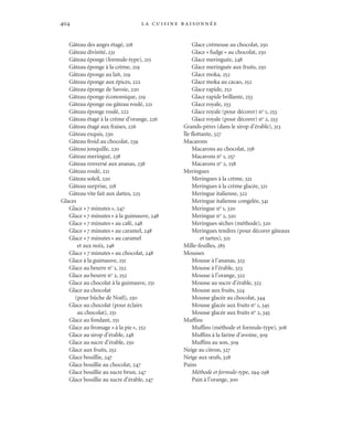 la cuisine raisonnée404
Gâteau des anges étagé, 218
Gâteau divinité, 231
Gâteau éponge (formule-type), 215
Gâteau éponge à la crème, 219
Gâteau éponge au lait, 219
Gâteau éponge aux épices, 222
Gâteau éponge de Savoie, 220
Gâteau éponge économique, 219
Gâteau éponge ou gâteau roulé, 221
Gâteau éponge roulé, 222
Gâteau étagé à la crème d’orange, 226
Gâteau étagé aux fraises, 226
Gâteau exquis, 230
Gâteau froid au chocolat, 239
Gâteau jonquille, 220
Gâteau meringué, 238
Gâteau renversé aux ananas, 238
Gâteau roulé, 221
Gâteau soleil, 220
Gâteau surprise, 218
Gâteau vite fait aux dattes, 225
Glaces
Glace «7 minutes», 247
Glace «7 minutes» à la guimauve, 248
Glace «7 minutes» au café, 248
Glace «7 minutes» au caramel, 248
Glace «7 minutes» au caramel
et aux noix, 248
Glace «7 minutes» au chocolat, 248
Glace à la guimauve, 251
Glace au beurre no
1, 252
Glace au beurre no
2, 252
Glace au chocolat à la guimauve, 251
Glace au chocolat
(pour bûche de Noël), 250
Glace au chocolat (pour éclairs
au chocolat), 251
Glace au fondant, 251
Glace au fromage «à la pie», 252
Glace au sirop d’érable, 248
Glace au sucre d’érable, 250
Glace aux fruits, 252
Glace bouillie, 247
Glace bouillie au chocolat, 247
Glace bouillie au sucre brun, 247
Glace bouillie au sucre d’érable, 247
Glace crémeuse au chocolat, 250
Glace «fudge» au chocolat, 250
Glace meringuée, 248
Glace meringuée aux fruits, 250
Glace moka, 252
Glace moka au cacao, 252
Glace rapide, 252
Glace rapide brillante, 253
Glace royale, 253
Glace royale (pour décorer) no
1, 253
Glace royale (pour décorer) no
2, 253
Grands-pères (dans le sirop d’érable), 313
Île flottante, 327
Macarons
Macarons au chocolat, 258
Macarons no
1, 257
Macarons no
2, 258
Meringues
Meringues à la crème, 321
Meringues à la crème glacée, 321
Meringue italienne, 322
Meringue italienne congelée, 341
Meringue no
1, 320
Meringue no
2, 320
Meringues sèches (méthode), 320
Meringues tendres (pour décorer gâteaux
et tartes), 321
Mille-feuilles, 285
Mousses
Mousse à l’ananas, 323
Mousse à l’érable, 323
Mousse à l’orange, 322
Mousse au sucre d’érable, 323
Mousse aux fruits, 324
Mousse glacée au chocolat, 344
Mousse glacée aux fruits no
1, 345
Mousse glacée aux fruits no
2, 345
Muffins
Muffins (méthode et formule-type), 308
Muffins à la farine d’avoine, 309
Muffins au son, 309
Neige au citron, 327
Neige aux œufs, 328
Pains
Méthode et formule-type, 294-298
Pain à l’orange, 300
Cuisine.set-up.04 11/21/03, 14:37404
 