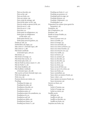 Index 405
Pain au chocolat, 300
Pain au lait, 298
Pain aux fruits, 305
Pain aux raisins, 299
Pain croûté de ménage, 298
Pain de blé entier (50%), 299
Pain de céréale au germe de blé, 300
Pain de son no
1, 299
Pain de son no
2, 299
Pain doré, 313
Petits pains au réfrigérateur, 303
Petits pains au réfrigérateur
au blé entier, 304
Petits pains fourrés, 307
Petits pains pour les goûters, 305
Parfait au café, 342
Parfait blanc des anges, 342
Pâte à frire no
1 (formule-type), 288
Pâte à frire no
2, 288
Pâte brisée (méthode
et formule-type), 268-270
Pâte brisée, 271
Pâte brisée à l’orange, 271
Pâte brisée fine sucrée, 271
Pâte brisée plus riche, 271
Pâté de Noël (au mince-meat) no
1, 280
Pâté de Noël no
2, 281
Pâte demi-feuilletée, 287
Pâte feuilletée (méthode
et formule-type), 282-286
Pâte sucrée au levain (formule-type), 304
Petits fours glacés, 239
Petits rocs, 256
Pommes farcies aux raisins, 313
Poudings
Pouding à la neige, 322
Pouding à la reine, 318
Pouding au chocolat, 315
Pouding au citron, 314
Pouding au pain, 317
Pouding au pain à la canadienne, 314
Pouding au riz, 315
Pouding au suif, 318
Pouding aux dattes, 316
Pouding aux fraises, 316
Pouding aux fruits no
1, 316
Pouding aux fruits no
2, 317
Pouding aux pommes, 317
Pouding boule de neige, 318
Pouding chômeur, 314
Pouding «Diplomate», 312
Pouding glacé, 342
Préparation aux ananas (pour garnir les
barquettes), 287
Présidents, 285
Riz à l’impératrice, 329
Rouleaux, 286
Roulés au sirop d’érable, 315
Sauces sucrées
Sauce à l’arrow-root, 331
Sauce à l’érable, 332
Sauce à l’orange, 334
Sauce à la cassonade, 331
Sauce à la crème au beurre, 332
Sauce à la crème fouettée, 331
Sauce à la noix de coco, 334
Sauce à la vanille, 332
Sauce au beurre, 331
Sauce au caramel, 336
Sauce au chocolat, 332
Sauce au chocolat, 334
Sauce au citron, 187
Sauce au citron, 334
Sauce au jus de fruit, 334
Sauce au sucre à la crème, 335
Sauce aux fruits, 335
Sauce caramélisée, 332
Sauce claire aux jaunes d’œufs, 335
Sauce «dure», 335
Sauce épaisse aux jaunes d’œufs, 335
Sauce mousseuse, 336
Savarin au rhum, 320
Sorbets
Sorbet à l’ananas, 344
Sorbet à l’orange, 344
Sorbet au citron, 342
Soufflés sucrés
Méthode, 319
Soufflé au café, 319
Soufflé au chocolat, 319
Soufflé aux fruits, 319
Surprises aux fruits, 244
Cuisine.set-up.04 11/21/03, 14:37405
 