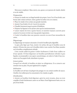 la cuisine raisonnée22
Morceaux à employer: flanc, jarret, cou, queue; os et parures de viande; abattis
et os de volaille.
Préparation
t Essuyer la viande avec un linge humide très propre. Laver l’os à l’eau froide; une
brosse aide à mieux nettoyer, sinon, gratter la surface avec un couteau.
t Placer la viande et les os dans une grande marmite.
t Ajouter l’eau froide et le sel. Couvrir la marmite.
t Chauffer lentement jusqu’au point d’ébullition.
t Préparer les légumes et les ajouter ainsi que les assaisonnements.
t Laisser mijoter de trois à quatre heures, la marmite toujours couverte pour
conserver la saveur et éviter une trop grande évaporation.
t Couler le bouillon dans une passoire couverte ou non d’une mousseline de
coton.
Dégraissage
Le dégraissage est toujours nécessaire; il rend le bouillon plus digestible.
Le gras, plus léger que l’eau, monte à la surface dès que le bouillon cesse de
mijoter. Il forme des yeux sur le bouillon tiède et une couche d’un blanc jaunâtre
sur le bouillon complètement refroidi.
Cette couche solide de graisse s’enlève facilement à l’aide d’une cuillère ou
d’une spatule. S’il faut dégraisser un bouillon partiellement refroidi, le gras
liquide, reconnaissable à son aspect caractéristique, est enlevé à l’aide d’une écu-
moire ou d’un papier kraft, absorbant et propre.
Conservation
Lorsqu’il est refroidi, le bouillon est placé au réfrigérateur. Il se conserve une
semaine tout au plus. On peut également le congeler.
Utilisation
Le bouillon sert de base à la plupart des potages et à un certain nombre de sauces.
Clarifié, il est utilisé pour les consommés et les viandes en gelée.
Clarification
t Ajouter au bouillon froid dégraissé, après les avoir écrasées, deux ou trois
coquilles d’œufs fraîchement cassés ou un blanc d’œuf légèrement battu avec un
peu d’eau froide.
 