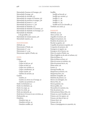 la cuisine raisonnée408
Marmelade d’ananas et d’oranges, 378
Marmelade d’orange, 376
Marmelade de citrouille, 377
Marmelade de courges et d’ananas, 376
Marmelade de pommes et oranges, 378
Marmelade de prunes no
1, 378
Marmelade de prunes no
2, 378
Marmelade de rhubarbe, 377
Marmelade de rhubarbe et d’ananas, 377
Marmelade de rhubarbe et d’oranges, 377
Marmelade de rhubarbe
et de groseilles, 377
Marmelade de tomates jaunes, 378
Marmelade surprise, 379
MAYONNAISES
Méthode, 192
Mayonnaise à l’huile, 192
Mayonnaise no
1, 193
Mayonnaise no
2, 193
Mayonnaise rapide à l’huile, 192
ŒUFS
Crêpes
Crêpes, 48
Crêpes au lait sur, 48
Crêpes au lard, 49
Crêpes aux céréales, 50
Crêpes canadiennes, 48
Crêpes suzette, 48
Galettes de sarrasin, 49
Gaufres
Gaufres, 50
Gaufres au citron ou à l’orange, 50
Gaufres aux pommes, 50
Œufs à la béchamel, 43
Œufs à la châtelaine, 44
Œufs à la coque, 43
Œufs à la créole, 44
Œufs aux épinards, 44
Œufs farcis à l’avocat et aux crevettes, 45
Œufs pochés, 44
Omelettes
Omelette type, 45
Omelette au four, 45
Omelette soufflée, 46
Soufflés
Soufflé au brocoli, 47
Soufflé aux carottes, 47
Soufflé no
1, 46
Soufflé no
2, 46
Soufflé no
3, 46
Soufflé sucré à la citrouille, 47
Timbales aux œufs, 47
POISSONS
Méthode, 153-155
Alose au four, 158
Anguille à la tartare, 158
Beignets de poisson, 165
Boulettes de poisson, 167
Brochet au gratin, 158
Coquilles de poisson au gratin, 167
Croquettes de poisson, 166
Esturgeon en ragoût, 159
Esturgeon rôti et bacon, 159
Filets à la maître d’hôtel, 159
Filets d’aiglefin ou de sole en turbans, 167
Filets de flétan, 157
Filets de flétan au four, 157
Filets de morue en turbans, 163
Filets de poisson farcis, 163
Flétan sauté, 158
Fumet, 32
Harengs bouillis, 159
Maquereau au beurre, 162
Maquereau farci, 162
Matelote d’anguille, 158
Matelote de poisson, 157
Morue à la ménagère, 162
Morue frite, 162
Morue gratinée, 163
Morue grillée, 162
Mousseline de saumon, 164
Pain de poisson, 164
Petits poissons blancs frits, 165
Poisson au court-bouillon, 156
Poisson cuit à la vapeur, 156
Poisson cuit dans le lait, 157
Poisson farci, 156
Poisson rôti, 156
Thon et champignons en casserole, 165
Cuisine.set-up.04 3/10/04, 15:02408
 
