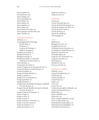 la cuisine raisonnée410
Sauce poulette, 185
Sauce princesse, 190
Sauce ravigote, 190
Sauce rémoulade, 190
Sauce Robert, 190
Sauce soubise, 191
Sauce suprême, 191
Sauce tartare, 191
Sauce tomate à la crème, 191
Sauce type pour viandes rôties, 185
Sauce veloutée, 185
SOUPES ET POTAGES
Méthode, 21-25
Accompagnements de potages
Biscuits salés, 37
Croûtons, 37
Croûtons au fromage, 37
Pailles au fromage, 37
Bouillon aux tomates, 27
Bouillon de bœuf, 26
Bouillon de poulet, 26
Bouillon de viande et consommé
(méthode et recette de base), 21
Clam chowder, 32
Consommé à la royale, 26
Crème à l’oignon et aux pommes de terre, 31
Crèmes de légumes (recette de base), 30
Crème de tomates, 30
Potage à la farine d’avoine, 31
Potage au poulet, 26
Potage au riz et au poireau, 30
Potage parmentier, 28
Potage printanier, 27
Potages à base de bouillon de légumes (méthode
et recette de base), 25
Potages à base de bouillon de viande (méthode
et recette de base), 23
Soupe à l’oignon à la française, 27
Soupe à l’orge, 28
Soupe au chou, 27
Soupe au pain, 28
Soupe au poisson «Chowder», 32
Soupe au riz aux tomates, 27
Soupe aux huîtres no
1, 31
Soupe aux huîtres no
2, 31
Soupe aux moules, 32
Soupe aux pois, 28
TERRINES
Cretons, 38
Terrine (formule-type), 39
Terrine de bœuf à la paysanne, 39
Terrine de caneton aux olives, 40
Terrine de foie de veau, 41
Terrine de lièvre, 39
Terrine de volaille, 40
Tête fromagée, 38
VEAU
Méthode, 99
Blanquette de veau, 100
Coquilles de veau, 103
Côtelettes de veau à la purée, 100
Croustades de viande blanche, 103
Épaule de veau farcie, 102
Fricandeau glacé, 100
Longe de veau à la fermière, 102
Longe de veau rôtie, 102
Pâté chaud, 103
Roulade de veau, 101
Veau en casserole, 101
VOLAILLE ET GIBIER
Méthode, 129-131
Canard à la québécoise, 142
Canard rôti, 141
Canard sauvage, 142
Caneton farci, 141
Cipâte, 144
Civet, 146
Coq au vin, 140
Cuisson du gros gibier (méthode), 146
Cuissot de chevreuil rôti, 147
Dinde rôtie, 141
Faisan (méthode), 144
Faisan rôti, 144
Lièvre et lapin (méthode), 145-146
Lièvre ou lapin braisé, 146
Marinade pour le gros gibier, 147
Marinade pour le petit gibier, 146
Oie braisée à l’ancienne, 143
Cuisine.set-up.04 11/21/03, 14:38410
 