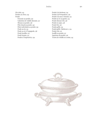 Index 411
Oie rôtie, 143
Perdrix au chou, 144
Poulet
Fricassée au poulet, 140
Galantine de volaille désossée, 137
Mousse au poulet, 138
Pâté chaud au poulet, 140
Pâtés individuels au poulet, 139
Poule au riz, 133
Poule au riz à l’espagnole, 138
Poule bouillie, 132
Poule braisée, 132
Poulet à l’impératrice, 139
Poulet à la duchesse, 134
Poulet à la Pompadour, 136
Poulet à la sauce veloutée, 133
Poulet au riz au gratin, 134
Poulet désossé rôti, 138
Poulet en aspic, 138
Poulet frit, 136
Poulet grillé, 134
Poulet grillé «Barbecue», 134
Poulet rôti, 132
Soufflé au poulet, 137
Suprêmes de poulet, 136
Tourte de volaille en croûte, 143
Cuisine.set-up.04 11/21/03, 14:38411
 