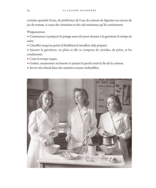 la cuisine raisonnée24
certaine quantité d’eau, de préférence de l’eau de cuisson de légumes ou encore de
jus de tomate, à cause des vitamines et des sels minéraux qu’ils contiennent.
Préparation
t Commencer à préparer le potage assez tôt pour donner à la garniture le temps de
cuire.
t Chauffer jusqu’au point d’ébullition le bouillon déjà préparé.
t Ajouter la garniture, en pluie si elle se compose de céréales, de pâtes, et les
condiments.
t Cuire le temps requis.
t Goûter, assaisonner au besoin et ajouter le persil avant la fin de la cuisson.
t Servir très chaud dans des assiettes creuses réchauffées.
 