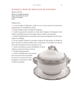 Les entrées 25
POTAGES À BASE DE BOUILLON DE LÉGUMES
Recette de base
250 ml (1 t) de légumes émincés
oignon, fines herbes, sel, poivre
1 litre (4 t) de liquide
beurre
Préparation
t À tout bouillon de légumes, coulé ou non, on peut ajouter les garnitures
proposées pour les bouillons de viande.
t Couper l’oignon, râper ou émincer les légumes.
t Fondre le gras dans la marmite et y faire dorer l’oignon et les légumes. Pour
obtenir un bouillon sans trace de matière grasse, omettre cette opération.
t Ajouter le liquide froid: eau naturelle, eau de cuisson de légumes, jus de tomate,
seuls ou en mélange.
t Ne pas craindre d’ajouter un bouquet composé de fines herbes, de feuilles de
laitue, de céleri ou d’autres feuilles vertes. Assaisonner. Si le bouillon ne doit pas
être coulé, le bouquet sera lié ou mis dans un sac.
t Amener lentement au point d’ébullition et laisser
mijoter au moins une heure à couvert.
t Vérifier l’assaisonnement.
t Couler le bouillon dans une passoire
fine recouverte d’une mousseline
de coton si on veut le servir sans
les légumes. Autrement, il suffit
d’enlever le bouquet.
 
