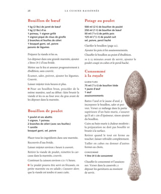 la cuisine raisonnée26
Bouillon de bœuf
1 kg (2 lbs) de jarret de bœuf
1 kg (2 lbs) d’os
1 poireau, 1 oignon grillé
1 oignon piqué de clous de girofle
2 branches et feuilles de céleri
1 bouquet garni, sel, poivre
parures de légumes
Préparer la viande et les os.
Les déposer dans une grande marmite, ajouter
2 litres (8 t) d’eau froide.
Mettre sur le feu et amener progressivement à
ébullition, sans couvrir.
Écumer, saler, poivrer, ajouter les légumes.
Couvrir.
Laisser mijoter trois heures et plus.
J Pour un bouillon brun, procéder de la
même manière, sauf au début: faire brunir la
viande et les os au four avec du gras avant de
les déposer dans la marmite.
Bouillon de poulet
1 poulet et ses abattis
1 oignon, 1 poireau
2 branches de céleri (avec ses feuilles)
1 carotte
bouquet garni, sel, poivre
Placer tous les ingrédients dans une marmite.
Recouvrir d’eau froide.
Laisser mijoter environ 1 heure à couvert.
Retirer la viande de poulet, remettre la car-
casse dans la marmite, couvrir.
Continuer la cuisson environ 1 à 1 ½ heure.
J Le poulet pourra être servi en fricassée, en
petite marmite ou en salade; s’assurer alors
que la viande est tendre et assez cuite.
Potage au poulet
500 ml (2 t) de bouillon de poulet
250 ml (1 t) de bouillon de bœuf
50 ml (1/4 t) de petits pois
125 ml (1/2 t) de poulet cuit
sel, poivre, persil haché
Clarifier le bouillon (page 22).
Ajouter les pois et les assaisonnements.
Chauffer le bouillon au point d’ébullition.
10 à 15 minutes avant de servir, ajouter le
poulet coupé en cubes et le persil haché.
Consommé
à la royale
G A R N I T U R E
75 ml (1/3 t) de bouillon tiède
1 jaune d’œuf
1 œuf
assaisonnements
Battre l’œuf et le jaune d’œuf, y
incorporer le bouillon, saler et poi-
vrer. Verser ce mélange dans la partie
supérieure d’un bain-marie, s’assurer
qu’il ait 1 cm d’épaisseur, sinon ajouter
du bouillon.
Cuire au bain-marie à chaleur modérée:
la préparation ne doit pas bouillir ni
brunir à la surface.
Retirer quand le tout est ferme au
toucher; laisser refroidir complètement.
Tailler en cubes ou donner d’autres
formes au choix.
C O N S O M M É
1 litre (4 t) de consommé
Chauffer le consommé et l’assaison-
ner. Verser dans la casserole; y
déposer les garnitures au moment
de servir.
 