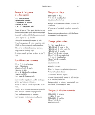 Les entrées 27
Soupe à l’oignon
à la française
2 c. à soupe de beurre
4 gros oignons tranchés
1 1/4 litre (5 t) de bouillon
4 tranches de pain
75 ml (1/3 t) de gruyère râpé
Fondre le beurre. Faire sauter les oignons sur
feu moyen jusqu’à ce qu’ils soient caramélisés.
Ajouter le bouillon. Vérifier l’assaisonnement.
Laisser mijoter 30 à 45 minutes.
Faire sécher les rondelles de pain au four.
Verser la soupe dans de petits caquelons indi-
viduels ou dans une soupière allant au four.
Déposer les rondelles de pain sur la soupe.
Saupoudrer de fromage râpé.
Gratiner sous le gril ou au four à 200 °C
(400°F).
Bouillon aux tomates
300 ml (1 1/4 t) de tomates
1/2 c. à thé de sucre
sel, poivre, feuille de laurier
1 branche de céleri
500 ml (2 t) de bouillon ou d’eau
1 oignon haché fin
1 c. à soupe de fécule de maïs
Cuire tous les ingrédients, sauf la fécule, jus-
qu’à ce que l’oignon soit tendre.
Passer au tamis et laisser mijoter 8 à 10 mi-
nutes.
Délayer la fécule dans une même quantité
d’eau froide et l’ajouter à la préparation.
Cuire quelques minutes en brassant.
Servir avec des croûtons passés au beurre.
Soupe au chou
500 ml (2 t) de chou
1 1/4 litre (5 t) de bouillon
sel, poivre, fines herbes
Couper le chou en fines lanières. Le blanchir
2 minutes.
L’égoutter. Chauffer le bouillon, ajouter le
chou.
Laisser mijoter 20 à 25 minutes. Vérifier l’assai-
sonnement. Servir très chaud.
Potage printanier
1 à 2 c. à soupe de beurre
125 ml (1/2 t) de navet en dés
125 ml (1/2 t) de céleri haché fin
125 ml (1/2 t) de tomates
50 ml (1/4 t) de radis émincés
50 ml (1/4 t) de poireau émincé
1 1/2 litre (6 t) de bouillon
50 ml (1/4 t) de vermicelle
ou de riz
assaisonnements
Chauffer le beurre.
Dorer les légumes en agitant constamment.
Verser le bouillon chaud.
Assaisonner et laisser mijoter.
Ajouter du vermicelle ou du riz si le potage
n’est pas assez consistant.
Laisser mijoter 10 minutes pour cuire le ver-
micelle ou 30 minutes pour le riz.
Soupe au riz aux tomates
750 ml (3 t) de tomates
1 c. à thé de sucre
750 ml (3 t) de bouillon
75 ml (1/3 t) de riz
assaisonnementst
 
