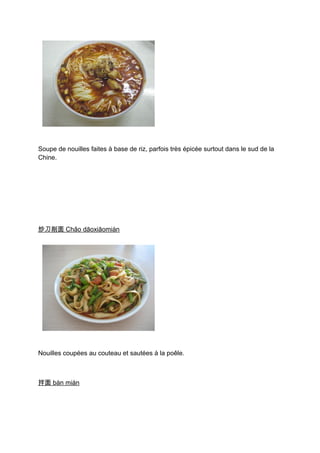 Soupe de nouilles faites à base de riz, parfois très épicée surtout dans le sud de la
Chine.




炒刀削面 Chǎo dāoxiāomiàn




Nouilles coupées au couteau et sautées à la poêle.



拌面 bàn miàn
 