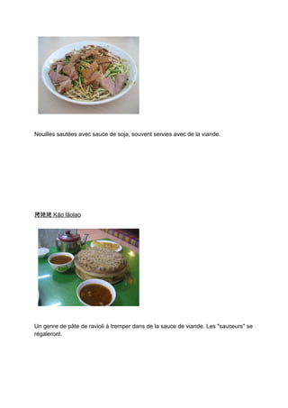 Nouilles sautées avec sauce de soja, souvent servies avec de la viande.




拷姥姥 Kǎo lǎolao




Un genre de pâte de ravioli à tremper dans de la sauce de viande. Les "sauceurs" se
régaleront.
 