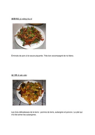 鱼香肉丝 yú xiāng ròu sī




Émincés de porc à la sauce piquante. Très bon accompagné de riz blanc.




地三鲜 dì sān xiān




Les trois délicatesses de la terre : pomme de terre, aubergine et poivron. Le plat qui
m'a fait aimer les aubergines.
 