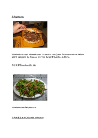 羊肉 yáng ròu




Viande de mouton, ici servie avec du nan (ou naan) pour faire une sorte de Kebab
géant. Spécialité du Xinjiang, province du Nord-Ouest de la Chine.



肉炒尖椒 Ròu chǎo jiān jiāo




Viande de bœuf et poivrons.




牛肉焖土豆条 Niúròu mèn tǔdòu tiáo
 