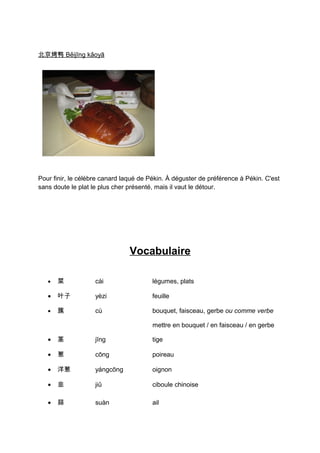 北京烤鸭 Běijīng kǎoyā




Pour finir, le célèbre canard laqué de Pékin. À déguster de préférence à Pékin. C'est
sans doute le plat le plus cher présenté, mais il vaut le détour.




                                Vocabulaire

   •   菜            cài                 légumes, plats

   •   叶子           yèzi                feuille

   •   簇            cù                  bouquet, faisceau, gerbe ou comme verbe

                                        mettre en bouquet / en faisceau / en gerbe

   •   茎            jīng                tige

   •   葱            cōng                poireau

   •   洋葱           yángcōng            oignon

   •   韭            jiǔ                 ciboule chinoise

   •   蒜            suàn                ail
 