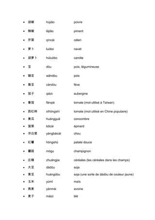 •   胡椒    hújiāo       poivre

•   辣椒    làjiāo       piment

•   芹菜    qíncài       céleri

•   萝卜    luóbo        navet

•   胡萝卜   húluóbo      carotte

•   豆     dòu          pois, légumineuse

•   豌豆    wāndòu       pois

•   蚕豆    cándòu       fève

•   茄子    qiézi        aubergine

•   番茄    fānqié       tomate (mot utilisé à Taïwan)

•   西红柿   xīhóngshì    tomate (mot utilisé en Chine populaire)

•   黄瓜    huángguā     concombre

•   菠菜    bōcài        épinard

•   洋白菜   yángbáicài   chou

•   红薯    hóngshǔ      patate douce

•   蘑菇    mógu         champignon

•   庄稼    zhuāngjia    céréales (les céréales dans les champs)

•   大豆    dàdòu        soja

•   黄豆    huángdòu     soja (une sorte de dàdòu de couleur jaune)

•   玉米    yùmǐ         maïs

•   燕麦    yànmài       avoine

•   麦子    màizi        blé
 