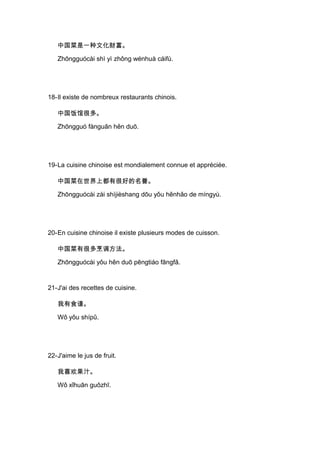 中国菜是一种文化财富。

   Zhōngguócài shì yì zhǒng wénhuà cáifù.




18-Il existe de nombreux restaurants chinois.

   中国饭馆很多。

   Zhōngguó fànguǎn hěn duō.




19-La cuisine chinoise est mondialement connue et appréciée.

   中国菜在世界上都有很好的名誉。

   Zhōngguócài zài shìjièshang dōu yǒu hěnhǎo de míngyù.




20-En cuisine chinoise il existe plusieurs modes de cuisson.

   中国菜有很多烹调方法。

   Zhōngguócài yǒu hěn duō pēngtiáo fāngfǎ.


21-J'ai des recettes de cuisine.

   我有食谱。

   Wǒ yǒu shípǔ.




22-J'aime le jus de fruit.

   我喜欢果汁。

   Wǒ xǐhuān guǒzhī.
 