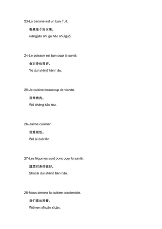 23-La banane est un bon fruit.

   香蕉是个好水果。

   xiāngjiāo shì ge hǎo shuǐguǒ.




24-Le poisson est bon pour la santé.

   鱼对身体很好。

   Yú duì shēntǐ hěn hǎo.




25-Je cuisine beaucoup de viande.

   我常烤肉。

   Wǒ cháng kǎo ròu.




26-J'aime cuisiner.

   我爱做饭。

   Wǒ ài zuò fàn.




27-Les légumes sont bons pour la santé.

   蔬菜对身体很好。

   Shūcài duì shēntǐ hěn hǎo.




28-Nous aimons la cuisine occidentale.

   我们喜欢西餐。

   Wǒmen xǐhuān xīcān.
 