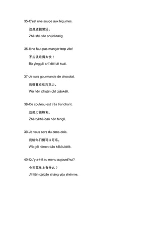 35-C'est une soupe aux légumes.

   这是道蔬菜汤。

   Zhè shì dào shūcàitāng.


36-Il ne faut pas manger trop vite!

   不应该吃得太快！

   Bù yīnggāi chī děi tài kuài.


37-Je suis gourmande de chocolat.

   我很喜欢吃巧克力。

   Wǒ hěn xǐhuān chī qiǎokèlì.


38-Ce couteau est très tranchant.

   这把刀很锋利。

   Zhè bǎ/bà dāo hěn fēnglì.


39-Je vous sers du coca-cola.

   我给你们倒可口可乐。

   Wǒ gěi nǐmen dǎo kěkǒukělè.


40-Qu'y a-t-il au menu aujourd'hui?

   今天菜单上有什么？

   Jīntiān càidān shàng yǒu shénme.
 