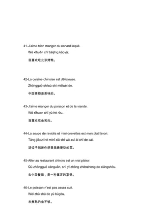 41-J’aime bien manger du canard laqué.
   Wǒ xǐhuān chī běijīng kǎoyā.

   我喜欢吃北京烤鸭。




42-La cuisine chinoise est délicieuse.
   Zhōngguó shíwù shì měiwèi de.

   中国事物是美味的。



43-J’aime manger du poisson et de la viande.
   Wǒ xǐhuan chī yú hé ròu.

   我喜欢吃鱼和肉。



44-La soupe de raviolis et mini-crevettes est mon plat favori.
   Tāng jiǎozi hé mínǐ xiā shì wǒ zuì ài chī de cài.

   汤饺子和迷你虾是我最爱吃的菜。



45-Aller au restaurant chinois est un vrai plaisir.
   Qù zhōngguó cānguǎn, shì yī zhǒng zhēnzhèng de xiǎngshòu.

   去中国餐馆，是一种真正的享受。



46-Le poisson n’est pas assez cuit.
   Wèi zhǔ shú de yú bùgòu.

   未煮熟的鱼不够。
 