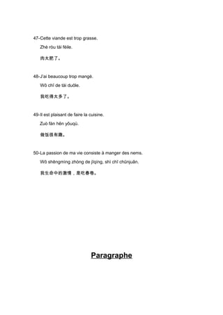 47-Cette viande est trop grasse.
   Zhè ròu tài féile.

   肉太肥了。



48-J’ai beaucoup trop mangé.
   Wǒ chī de tài duōle.

   我吃得太多了。



49-Il est plaisant de faire la cuisine.
   Zuò fàn hěn yǒuqù.

   做饭很有趣。



50-La passion de ma vie consiste à manger des nems.
   Wǒ shēngmìng zhòng de jīqíng, shì chī chūnjuǎn.

   我生命中的激情，是吃春卷。




                               Paragraphe
 