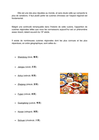 Elle est une des plus réputées au monde, et sans doute celle qui comporte le
plus de variations. Il faut plutôt parler de cuisines chinoises car l’aspect régional est
fondamental.



Malgré une continuité remarquable dans l’histoire de cette cuisine, l’apparition de
cuisines régionales telles que nous les connaissons aujourd’hui est un phénomène
assez récent, datant souvent du 19e siècle.



Il existe de nombreuses cuisines régionales dont les plus connues et les plus
répandues, en ordre géographique, sont celles du :




   •   Shandong (lŭcài, 鲁菜)



   •   Jiangsu (sūcài, 苏菜)



   •   Anhui (wǎncài, 皖菜)



   •   Zhejiang (zhècài, 浙菜)



   •   Fujian (mǐncài, 闽菜)



   •   Guangdong (yuècài, 粤菜)



   •   Hunan (xiāngcài, 湘菜)



   •   Sichuan (chuāncài, 川菜)
 