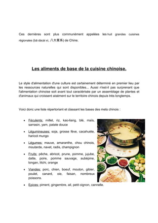 Ces dernières sont plus communément appelées les huit grandes cuisines
régionales (bā dàcài xì, 八大菜系) de Chine.




         Les aliments de base de la cuisine chinoise.


Le style d'alimentation d'une culture est certainement déterminé en premier lieu par
les ressources naturelles qui sont disponibles... Aussi n'est-il pas surprenant que
l'alimentation chinoise soit avant tout caractérisée par un assemblage de plantes et
d'animaux qui croissent aisément sur le territoire chinois depuis très longtemps.



Voici donc une liste répertoriant et classant les bases des mets chinois :


   •   Féculents: millet, riz, kao-liang, blé, maïs,
       sarrasin, yam, patate douce

   •   Légumineuses: soja, grosse fève, cacahuète,
       haricot mungo

   •   Légumes: mauve, amaranthe, chou chinois,
       moutarde, navet, radis, champignon

   •   Fruits: pêche, abricot, prune, pomme, jujube,
       datte, poire, pomme sauvage, aubépine,
       longan, litchi, orange

   •   Viandes: porc, chien, boeuf, mouton, gibier,
       poulet, canard, oie, faisan, nombreux
       poissons.

   •   Epices: piment, gingembre, ail, petit oignon, cannelle.
 