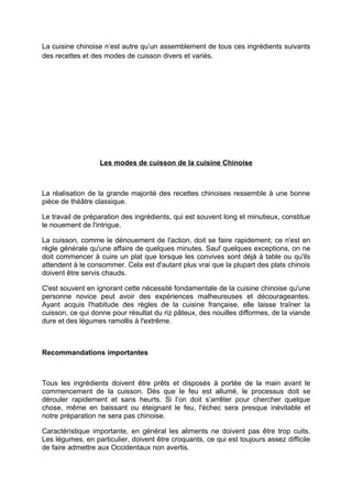 La cuisine chinoise n’est autre qu’un assemblement de tous ces ingrédients suivants
des recettes et des modes de cuisson divers et variés.




                  Les modes de cuisson de la cuisine Chinoise



La réalisation de la grande majorité des recettes chinoises ressemble à une bonne
pièce de théâtre classique.

Le travail de préparation des ingrédients, qui est souvent long et minutieux, constitue
le nouement de l'intrigue.

La cuisson, comme le dénouement de l'action, doit se faire rapidement; ce n'est en
règle générale qu'une affaire de quelques minutes. Sauf quelques exceptions, on ne
doit commencer à cuire un plat que lorsque les convives sont déjà à table ou qu'ils
attendent à le consommer. Cela est d'autant plus vrai que la plupart des plats chinois
doivent être servis chauds.

C'est souvent en ignorant cette nécessité fondamentale de la cuisine chinoise qu'une
personne novice peut avoir des expériences malheureuses et décourageantes.
Ayant acquis l'habitude des règles de la cuisine française, elle laisse traîner la
cuisson, ce qui donne pour résultat du riz pâteux, des nouilles difformes, de la viande
dure et des légumes ramollis à l'extrême.



Recommandations importantes



Tous les ingrédients doivent être prêts et disposés à portée de la main avant le
commencement de la cuisson. Dès que le feu est allumé, le processus doit se
dérouler rapidement et sans heurts. Si l’on doit s’arrêter pour chercher quelque
chose, même en baissant ou éteignant le feu, l'échec sera presque inévitable et
notre préparation ne sera pas chinoise.

Caractéristique importante, en général les aliments ne doivent pas être trop cuits.
Les légumes, en particulier, doivent être croquants, ce qui est toujours assez difficile
de faire admettre aux Occidentaux non avertis.
 
