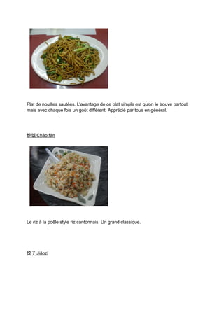Plat de nouilles sautées. L'avantage de ce plat simple est qu'on le trouve partout
mais avec chaque fois un goût différent. Apprécié par tous en général.




炒饭 Chǎo fàn




Le riz à la poêle style riz cantonnais. Un grand classique.




饺子 Jiǎozi
 