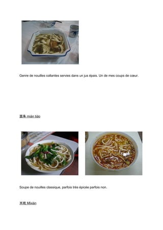 Genre de nouilles collantes servies dans un jus épais. Un de mes coups de cœur.




面条 miàn tiáo




Soupe de nouilles classique, parfois très épicée parfois non.



米线 Mǐxiàn
 