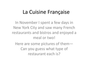 La Cuisine Française
  In November I spent a few days in
 New York City and saw many French
restaurants and bistros and enjoyed a
            meal or two!
  Here are some pictures of them—
     Can you guess what type of
         restaurant each is?
 