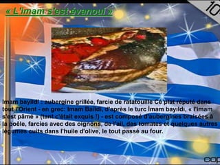 « L'imam s'est évanoui »




Imam bayildi : aubergine grillée, farcie de ratatouille Ce plat réputé dans
tout l'Orient - en grec: Imam Baïldi, d'après le turc İmam bayıldı, « l'imam
s'est pâmé » (tant c'était exquis !) - est composé d'aubergines braisées à
la poêle, farcies avec des oignons, de l'ail, des tomates et quelques autres
légumes cuits dans l'huile d'olive, le tout passé au four.
 